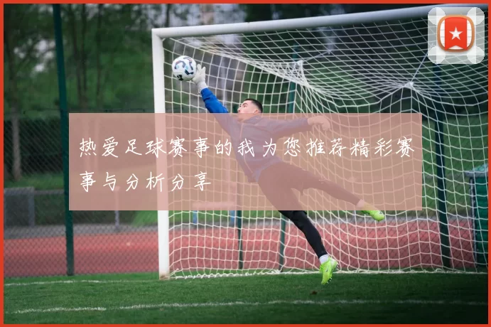 热爱足球赛事的我为您推荐精彩赛事与分析分享