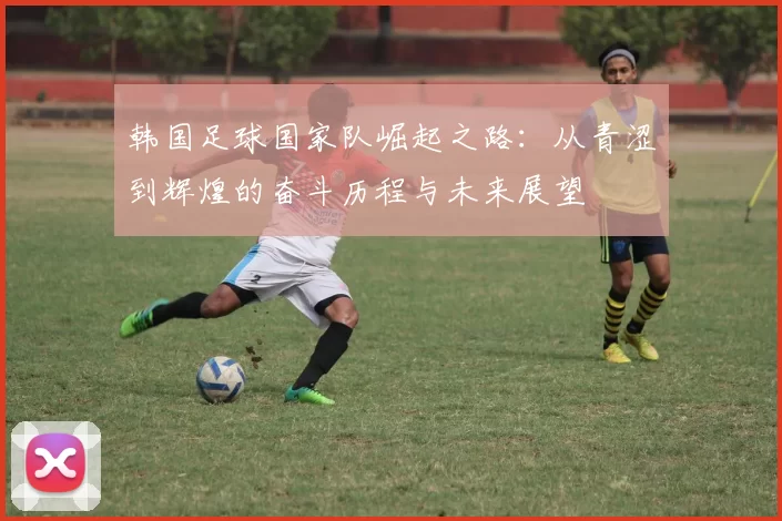 韩国足球国家队崛起之路：从青涩到辉煌的奋斗历程与未来展望