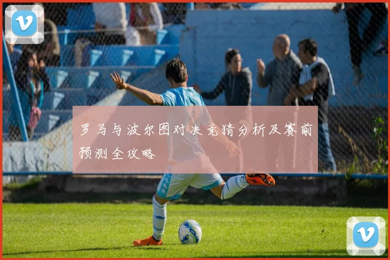 罗马与波尔图对决竞猜分析及赛前预测全攻略
