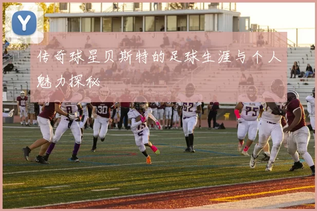 传奇球星贝斯特的足球生涯与个人魅力探秘