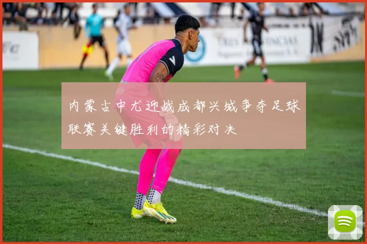 内蒙古中尤迎战成都兴城争夺足球联赛关键胜利的精彩对决