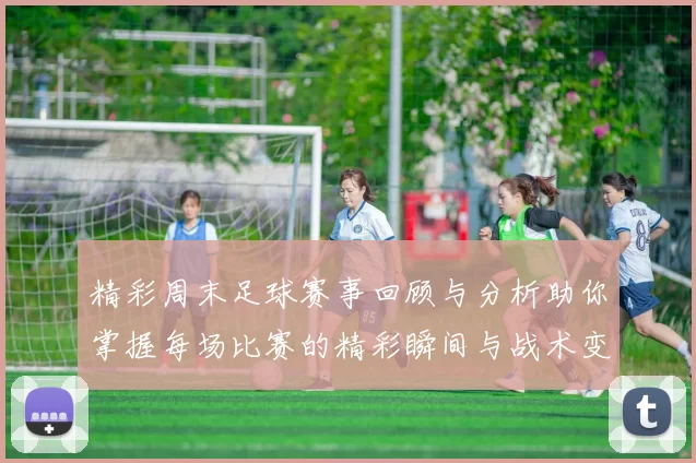 精彩周末足球赛事回顾与分析助你掌握每场比赛的精彩瞬间与战术变化