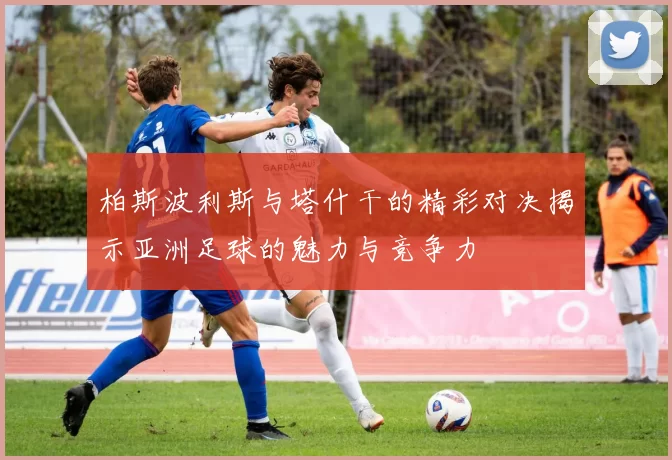 柏斯波利斯与塔什干的精彩对决揭示亚洲足球的魅力与竞争力