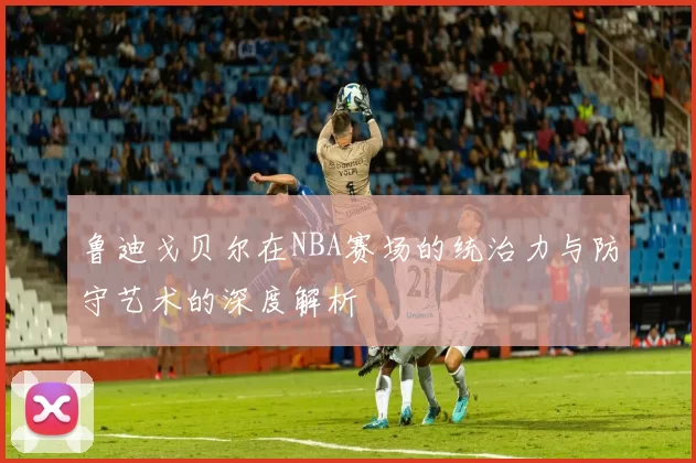 鲁迪戈贝尔在NBA赛场的统治力与防守艺术的深度解析