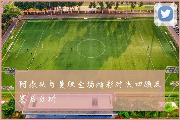 阿森纳与曼联全场精彩对决回顾及赛后分析